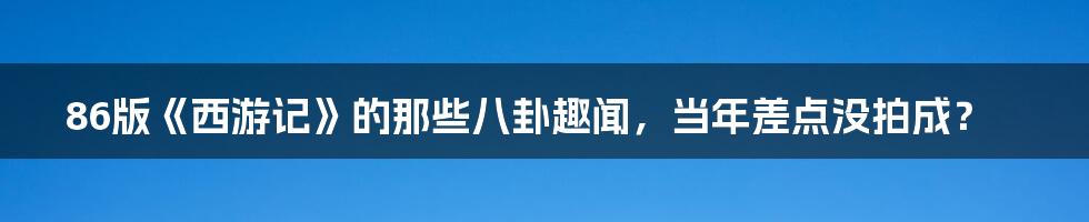 86版《西游记》的那些八卦趣闻，当年差点没拍成？