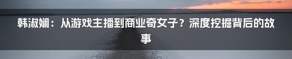 韩淑娴：从游戏主播到商业奇女子？深度挖掘背后的故事