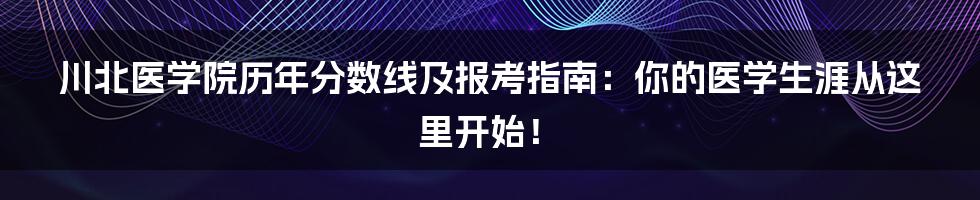 川北医学院历年分数线及报考指南：你的医学生涯从这里开始！