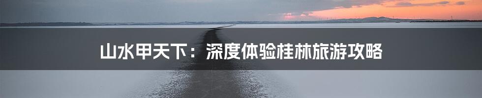 山水甲天下：深度体验桂林旅游攻略