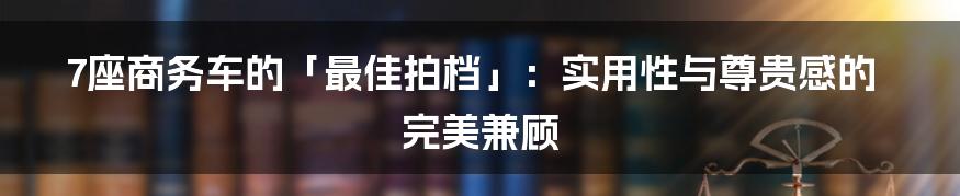 7座商务车的「最佳拍档」：实用性与尊贵感的完美兼顾