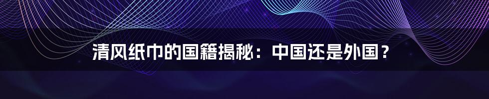 清风纸巾的国籍揭秘：中国还是外国？