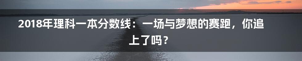 2018年理科一本分数线：一场与梦想的赛跑，你追上了吗？