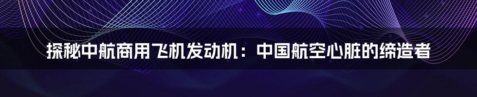 探秘中航商用飞机发动机：中国航空心脏的缔造者