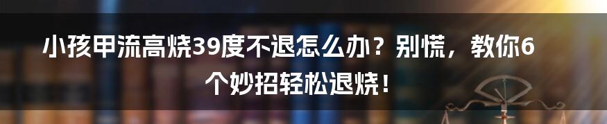 小孩甲流高烧39度不退怎么办？别慌，教你6个妙招轻松退烧！