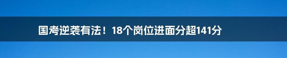 国考逆袭有法！18个岗位进面分超141分