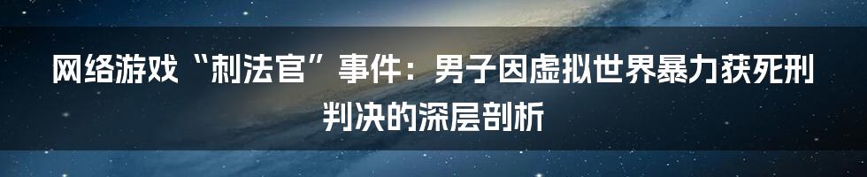 网络游戏“刺法官”事件：男子因虚拟世界暴力获死刑判决的深层剖析