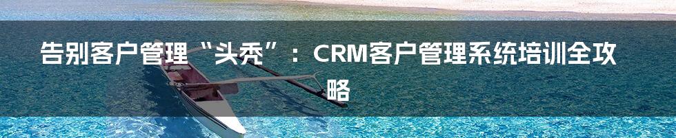 告别客户管理“头秃”：CRM客户管理系统培训全攻略