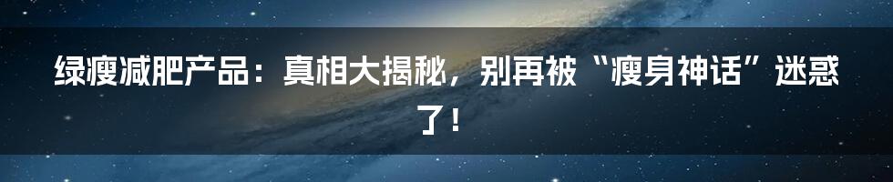 绿瘦减肥产品：真相大揭秘，别再被“瘦身神话”迷惑了！