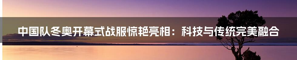 中国队冬奥开幕式战服惊艳亮相：科技与传统完美融合