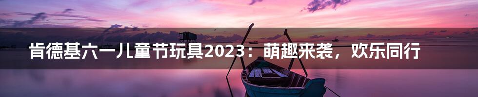 肯德基六一儿童节玩具2023：萌趣来袭，欢乐同行